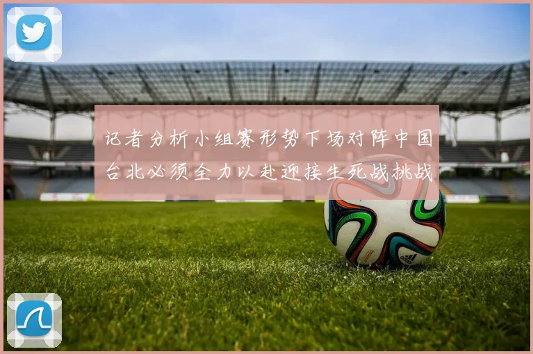 记者分析小组赛形势下场对阵中国台北必须全力以赴迎接生死战挑战