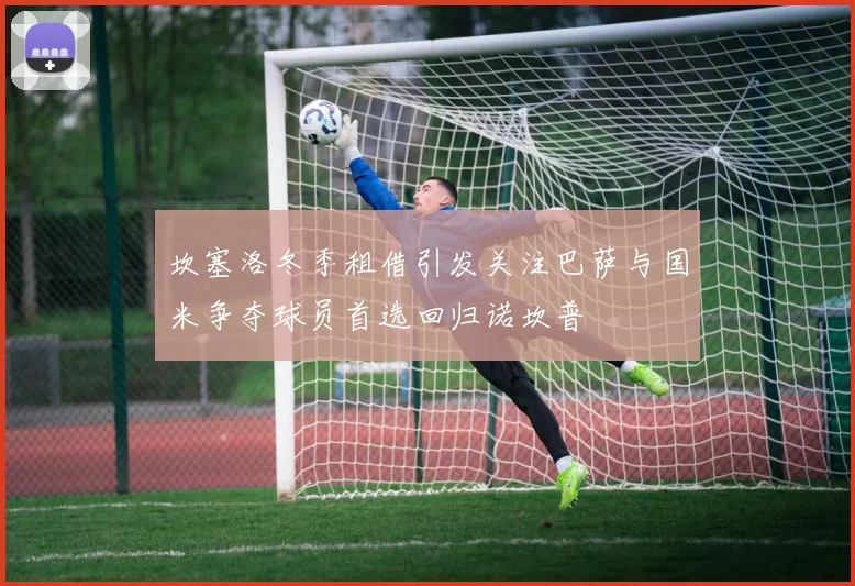 坎塞洛冬季租借引发关注巴萨与国米争夺球员首选回归诺坎普