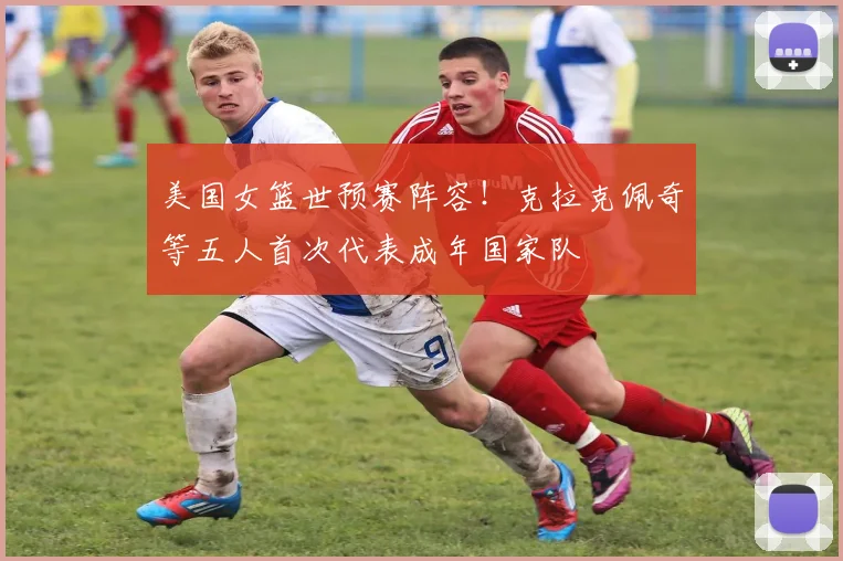 美国女篮世预赛阵容！克拉克佩奇等五人首次代表成年国家队