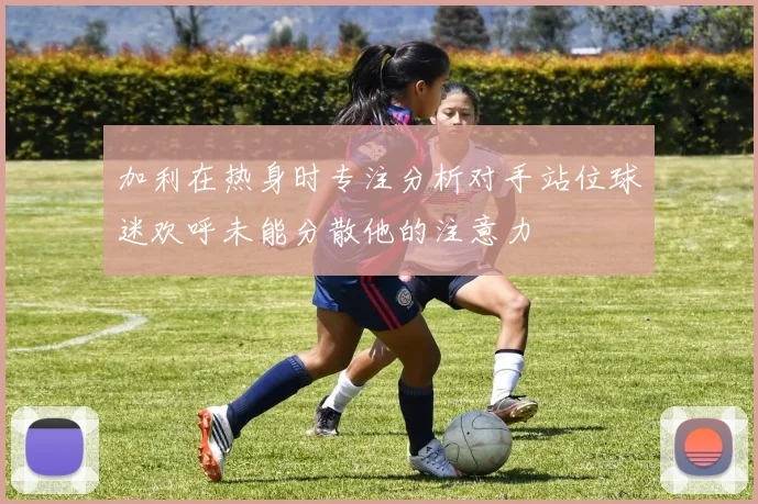 加利在热身时专注分析对手站位球迷欢呼未能分散他的注意力