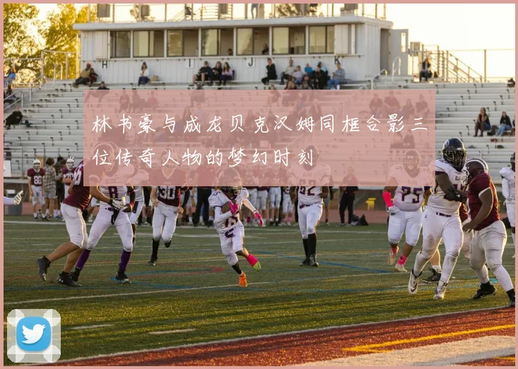 林书豪与成龙贝克汉姆同框合影三位传奇人物的梦幻时刻