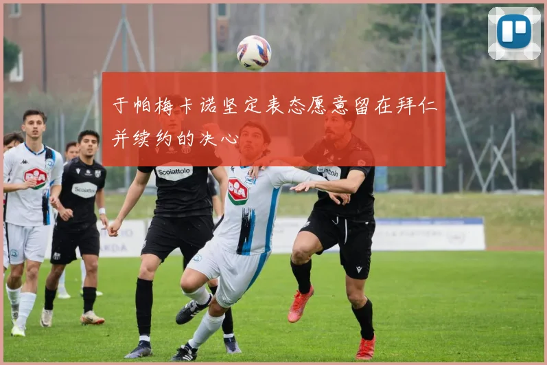 于帕梅卡诺坚定表态愿意留在拜仁并续约的决心