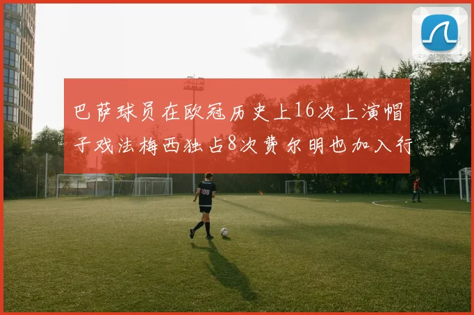 巴萨球员在欧冠历史上16次上演帽子戏法梅西独占8次费尔明也加入行列