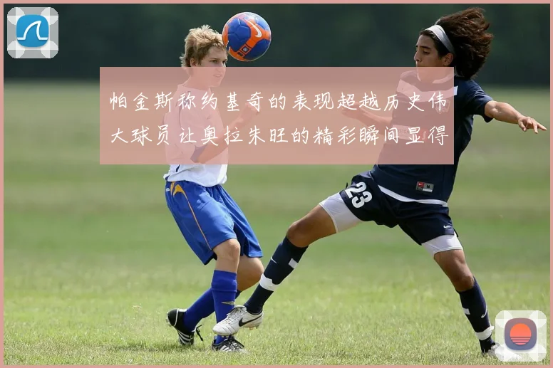 帕金斯称约基奇的表现超越历史伟大球员让奥拉朱旺的精彩瞬间显得平凡