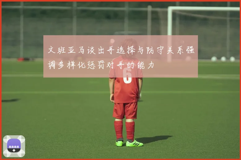 文班亚马谈出手选择与防守关系强调多样化惩罚对手的能力