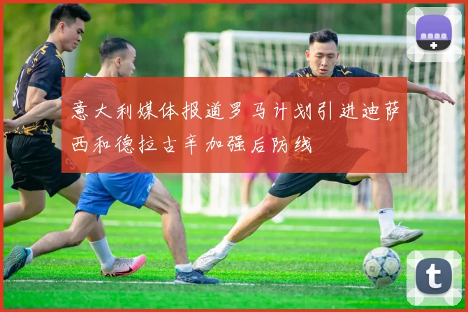 意大利媒体报道罗马计划引进迪萨西和德拉古辛加强后防线