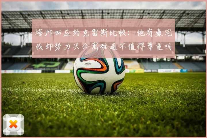塔帅回应约克雷斯比较：他有豪宅我却努力买公寓难道不值得尊重吗