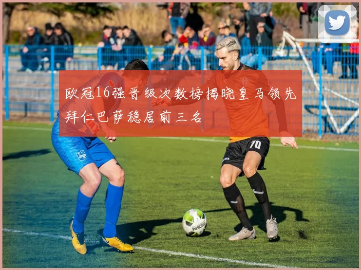 欧冠16强晋级次数榜揭晓皇马领先拜仁巴萨稳居前三名