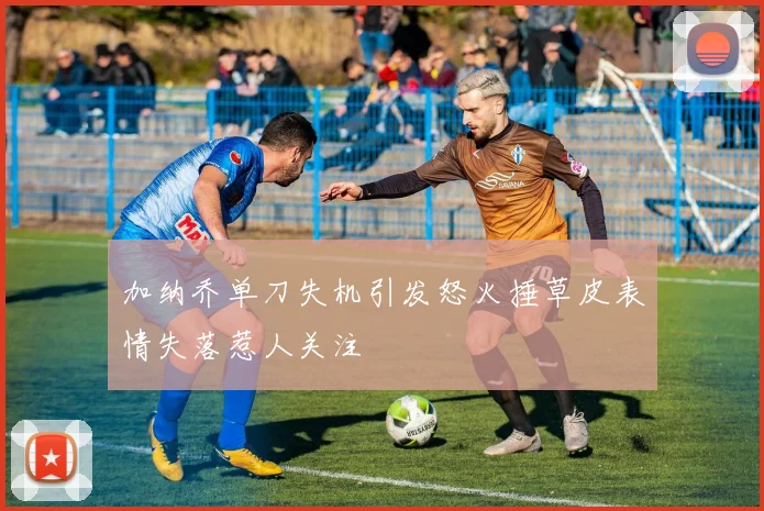 加纳乔单刀失机引发怒火捶草皮表情失落惹人关注