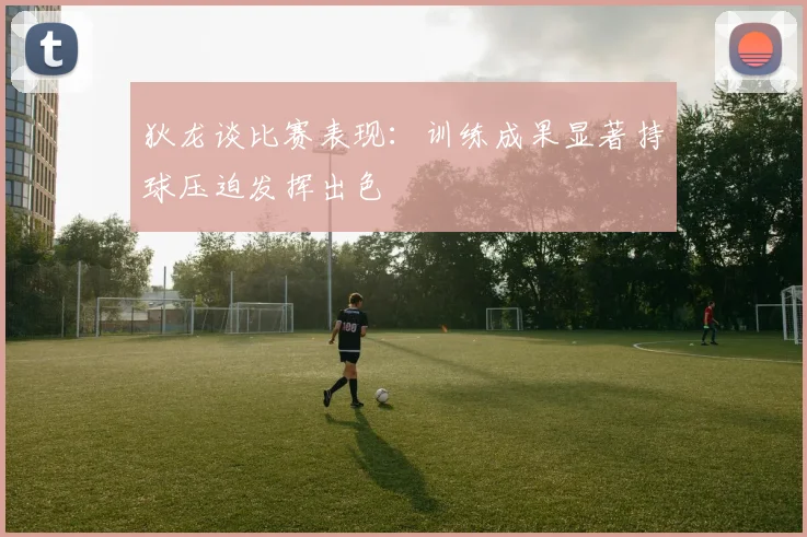 狄龙谈比赛表现：训练成果显著持球压迫发挥出色