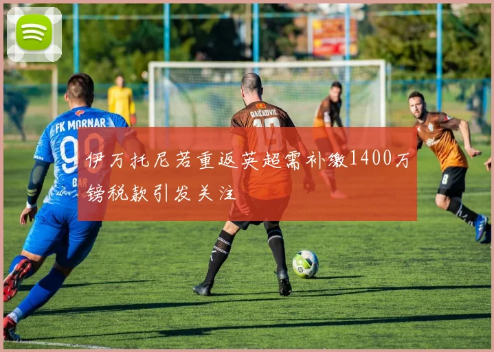 伊万托尼若重返英超需补缴1400万镑税款引发关注