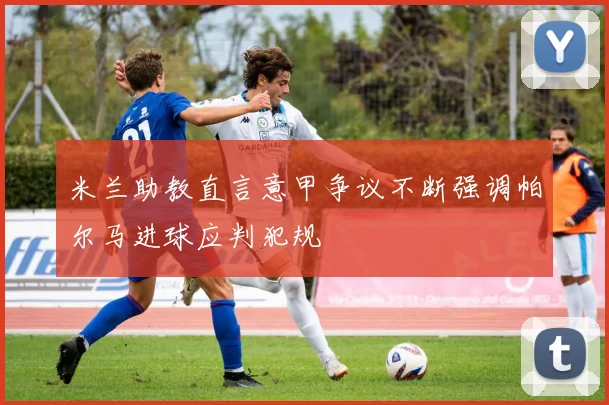 米兰助教直言意甲争议不断强调帕尔马进球应判犯规