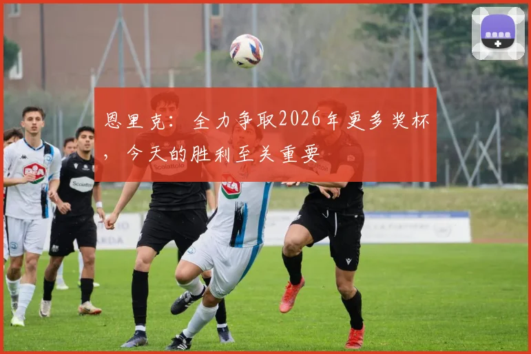 恩里克：全力争取2026年更多奖杯，今天的胜利至关重要