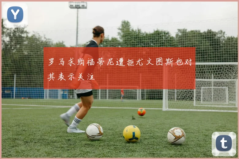 罗马求购福蒂尼遭拒尤文图斯也对其表示关注