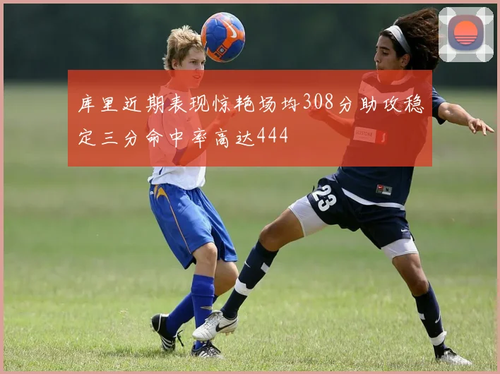 库里近期表现惊艳场均308分助攻稳定三分命中率高达444