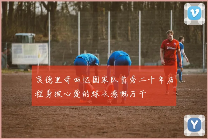 莫德里奇回忆国家队首秀二十年历程身披心爱的球衣感慨万千