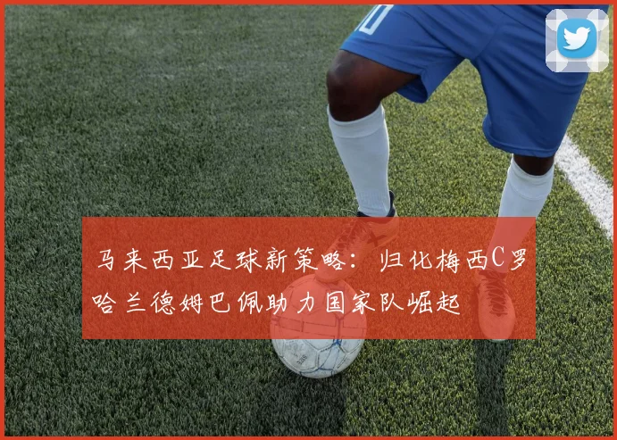 马来西亚足球新策略：归化梅西C罗哈兰德姆巴佩助力国家队崛起