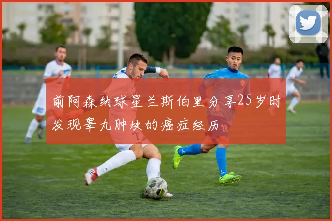 前阿森纳球星兰斯伯里分享25岁时发现睾丸肿块的癌症经历