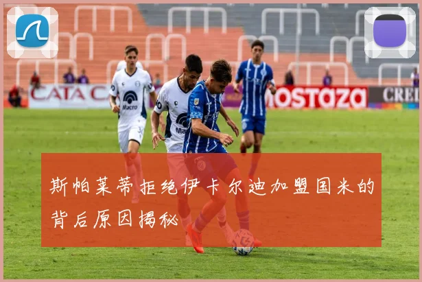 斯帕莱蒂拒绝伊卡尔迪加盟国米的背后原因揭秘
