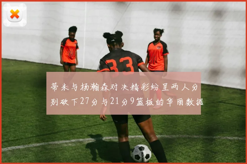 蒂米与杨瀚森对决精彩纷呈两人分别砍下27分与21分9篮板的华丽数据
