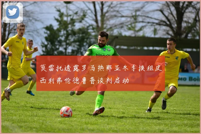 莫雷托透露罗马热那亚冬季换租皮西利弗伦德鲁普谈判启动