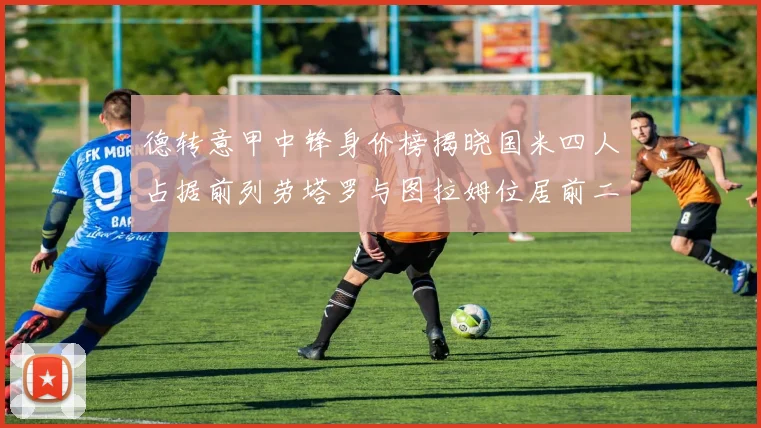德转意甲中锋身价榜揭晓国米四人占据前列劳塔罗与图拉姆位居前二
