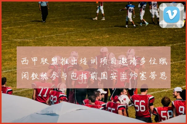 西甲联盟推出培训项目邀请多位赋闲教练参与包括前国安主帅塞蒂恩在内