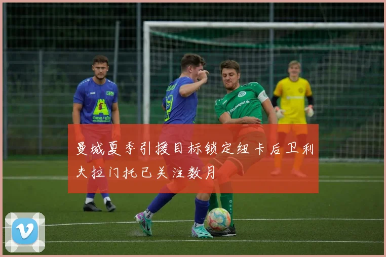 曼城夏季引援目标锁定纽卡后卫利夫拉门托已关注数月