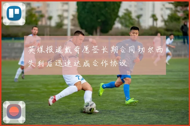 英媒报道戴奇愿签长期合同切尔西失利后迅速达成合作协议