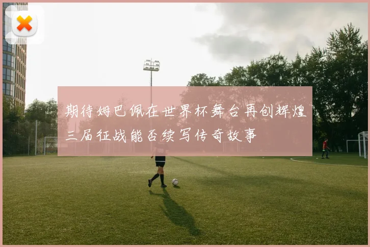 期待姆巴佩在世界杯舞台再创辉煌三届征战能否续写传奇故事