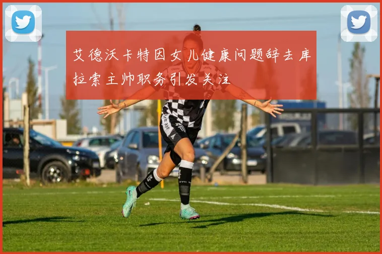 艾德沃卡特因女儿健康问题辞去库拉索主帅职务引发关注