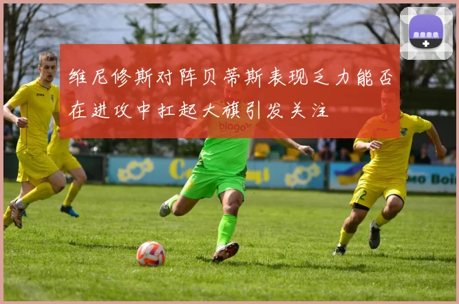 维尼修斯对阵贝蒂斯表现乏力能否在进攻中扛起大旗引发关注