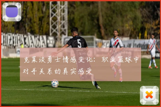 克莱谈勇士情感变化：职业篮球中对手关系的真实感受